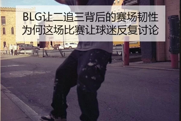 BLG让二追三背后的赛场韧性 为何这场比赛让球迷反复讨论